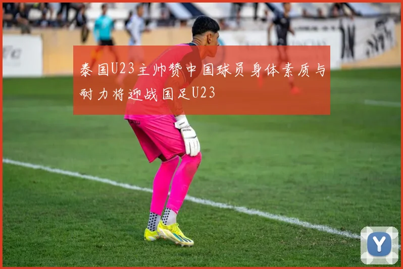 泰国U23主帅赞中国球员身体素质与耐力将迎战国足U23