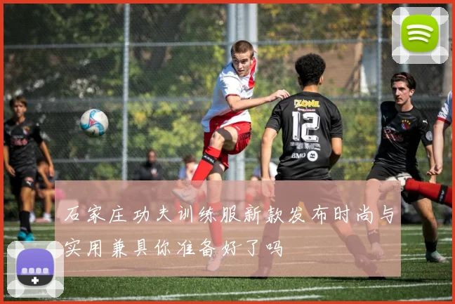 石家庄功夫训练服新款发布时尚与实用兼具你准备好了吗