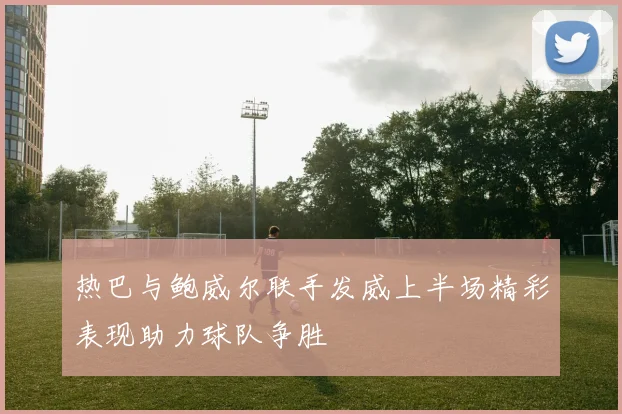 热巴与鲍威尔联手发威上半场精彩表现助力球队争胜