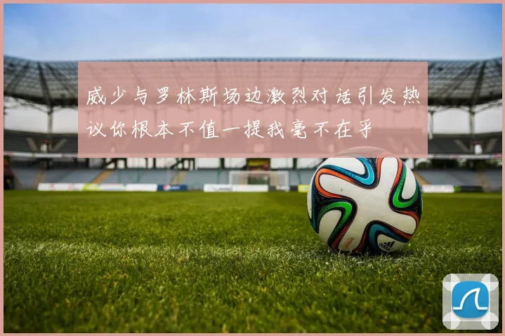威少与罗林斯场边激烈对话引发热议你根本不值一提我毫不在乎